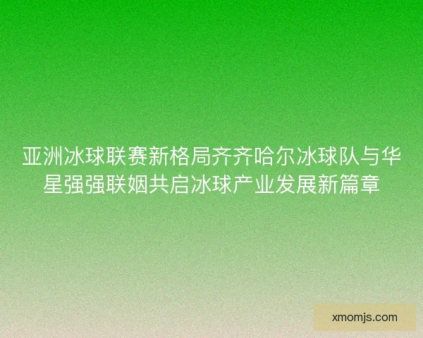 亚洲冰球联赛新格局齐齐哈尔冰球队与华星强强联姻共启冰球产业发展新篇章