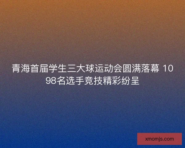 青海首届学生三大球运动会圆满落幕 1098名选手竞技精彩纷呈