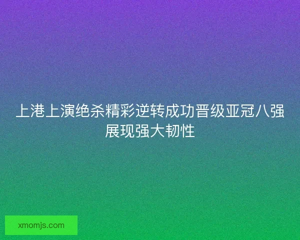 上港上演绝杀精彩逆转成功晋级亚冠八强展现强大韧性