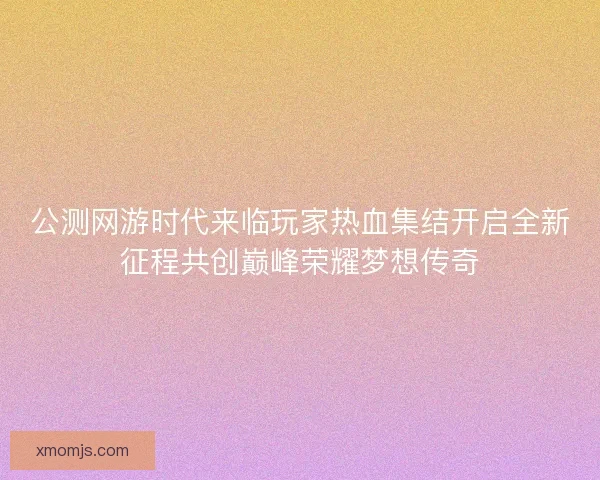 公测网游时代来临玩家热血集结开启全新征程共创巅峰荣耀梦想传奇 公测网游时代来临玩家热血集结开启全新征程共创巅峰荣耀梦想传奇