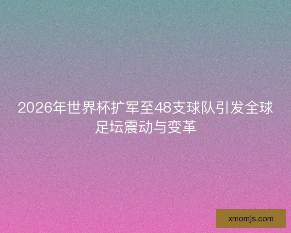 2026年世界杯扩军至48支球队引发全球足坛震动与变革