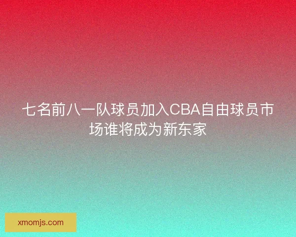 七名前八一队球员加入CBA自由球员市场谁将成为新东家