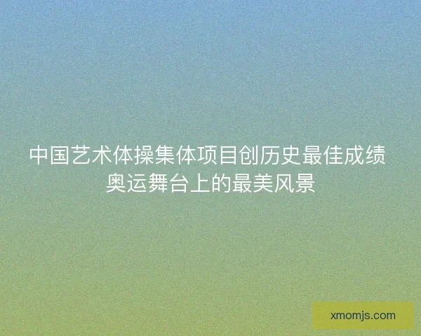 中国艺术体操集体项目创历史最佳成绩 奥运舞台上的最美风景