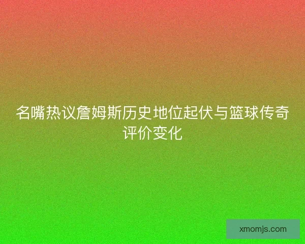 名嘴热议詹姆斯历史地位起伏与篮球传奇评价变化