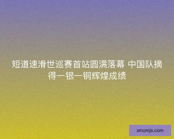 短道速滑世巡赛首站圆满落幕 中国队摘得一银一铜辉煌成绩