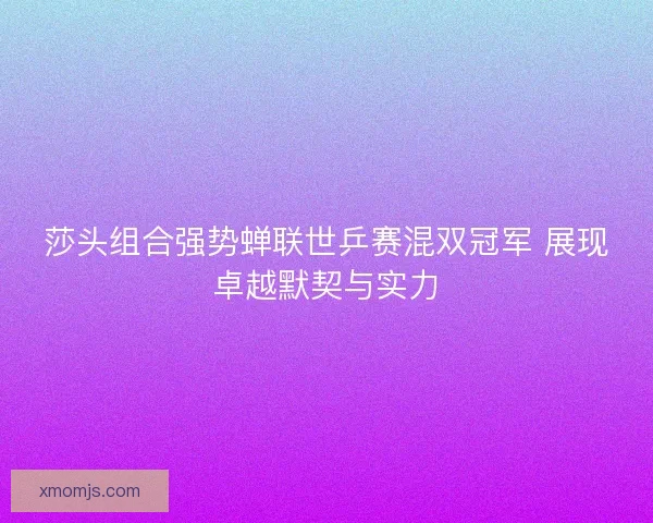 莎头组合强势蝉联世乒赛混双冠军 展现卓越默契与实力