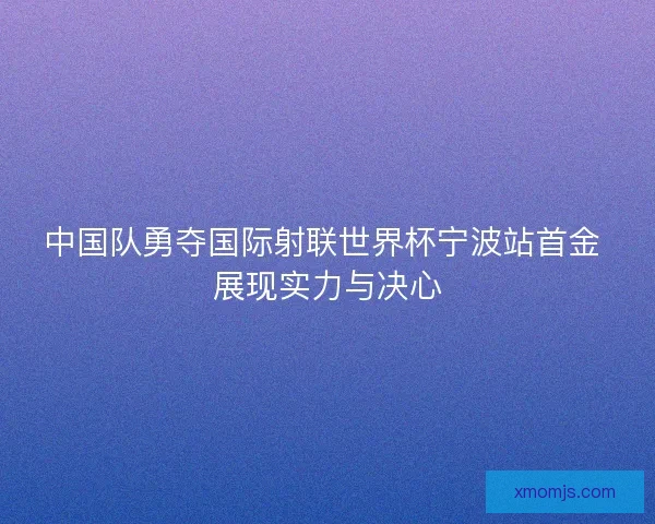 中国队勇夺国际射联世界杯宁波站首金 展现实力与决心 中国队勇夺国际射联世界杯宁波站首金 展现实力与决心