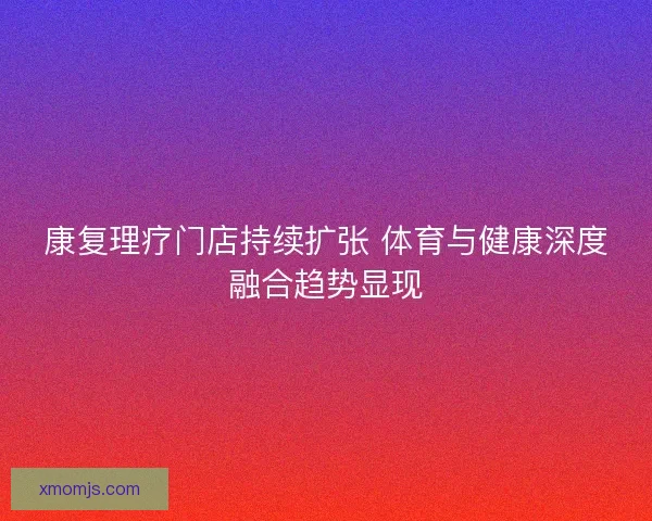 康复理疗门店持续扩张 体育与健康深度融合趋势显现