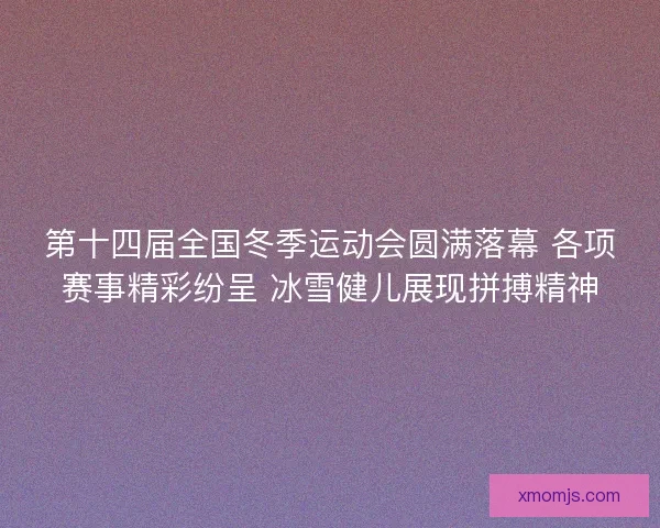 第十四届全国冬季运动会圆满落幕 各项赛事精彩纷呈 冰雪健儿展现拼搏精神