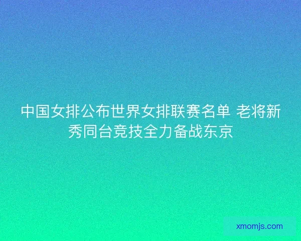 中国女排公布世界女排联赛名单 老将新秀同台竞技全力备战东京
