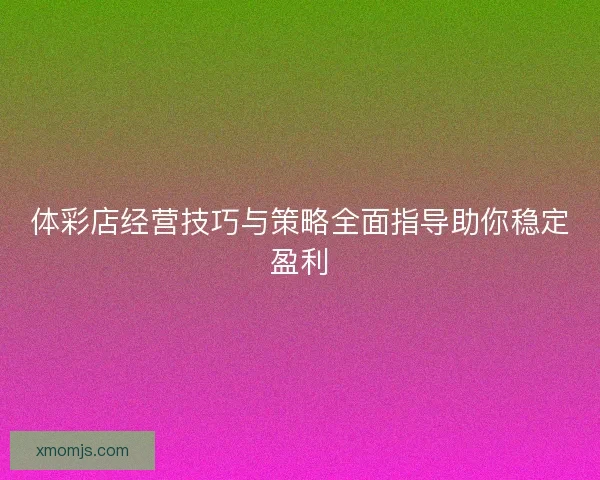 体彩店经营技巧与策略全面指导助你稳定盈利