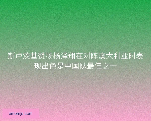 斯卢茨基赞扬杨泽翔在对阵澳大利亚时表现出色是中国队最佳之一