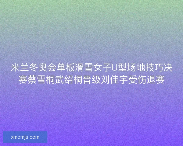 米兰冬奥会单板滑雪女子U型场地技巧决赛蔡雪桐武绍桐晋级刘佳宇受伤退赛