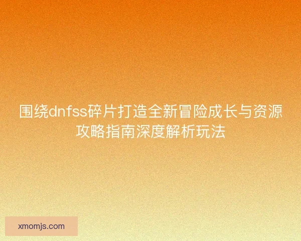 围绕dnfss碎片打造全新冒险成长与资源攻略指南深度解析玩法 围绕dnfss碎片打造全新冒险成长与资源攻略指南深度解析玩法