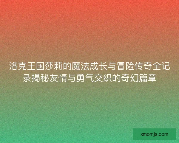 洛克王国莎莉的魔法成长与冒险传奇全记录揭秘友情与勇气交织的奇幻篇章