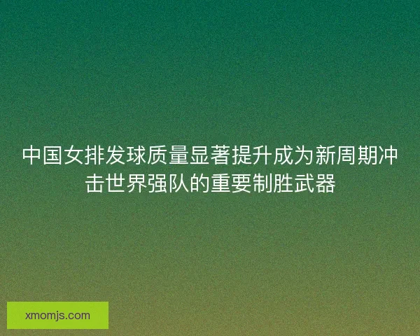 中国女排发球质量显著提升成为新周期冲击世界强队的重要制胜武器 中国女排发球质量显著提升成为新周期冲击世界强队的重要制胜武器