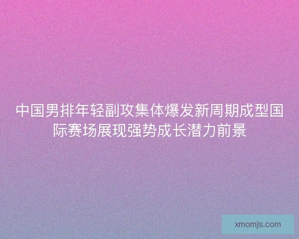 中国男排年轻副攻集体爆发新周期成型国际赛场展现强势成长潜力前景 中国男排年轻副攻集体爆发新周期成型国际赛场展现强势成长潜力前景