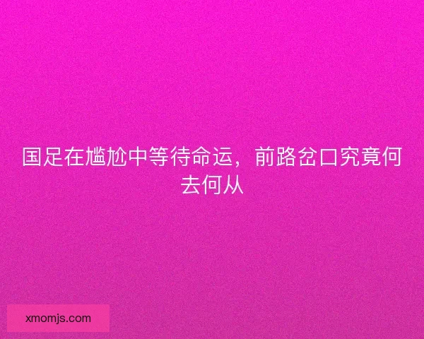 国足在尴尬中等待命运,前路岔口究竟何去何从 国足在尴尬中等待命运,前路岔口究竟何去何从