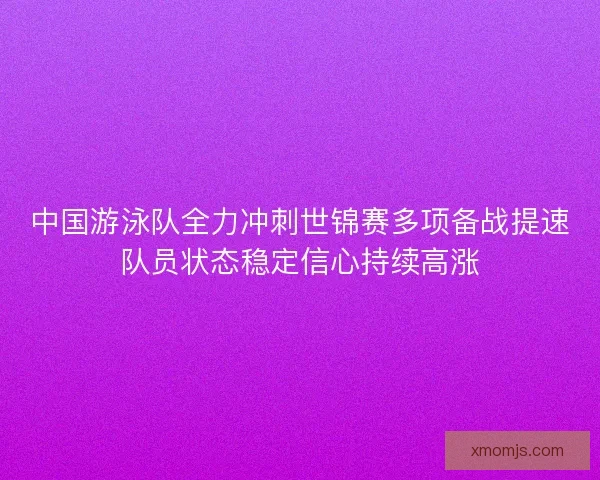 中国游泳队全力冲刺世锦赛多项备战提速队员状态稳定信心持续高涨