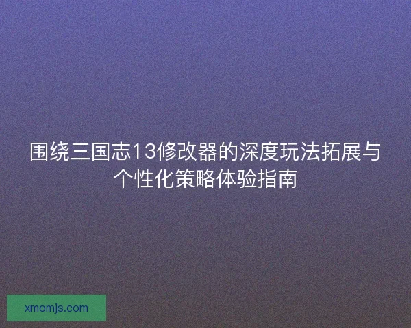 围绕三国志13修改器的深度玩法拓展与个性化策略体验指南